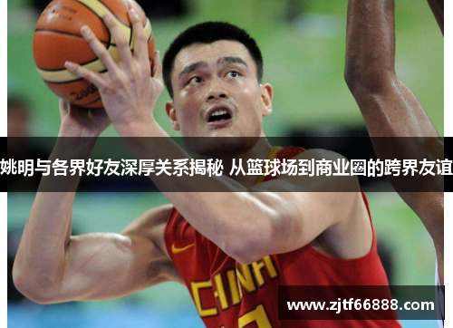姚明与各界好友深厚关系揭秘 从篮球场到商业圈的跨界友谊