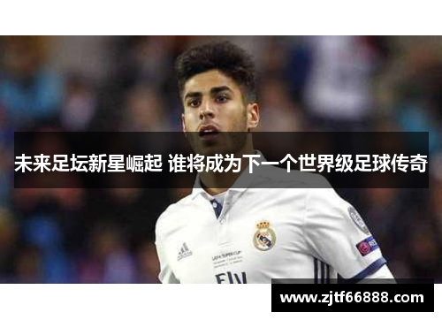 未来足坛新星崛起 谁将成为下一个世界级足球传奇