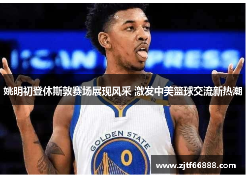 姚明初登休斯敦赛场展现风采 激发中美篮球交流新热潮