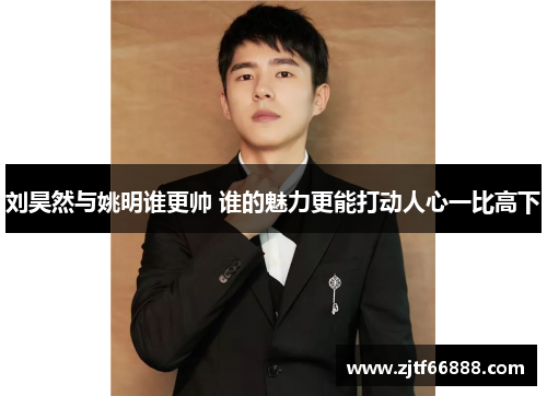 刘昊然与姚明谁更帅 谁的魅力更能打动人心一比高下