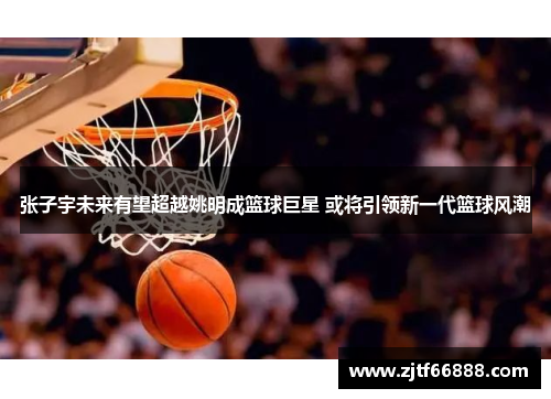 张子宇未来有望超越姚明成篮球巨星 或将引领新一代篮球风潮