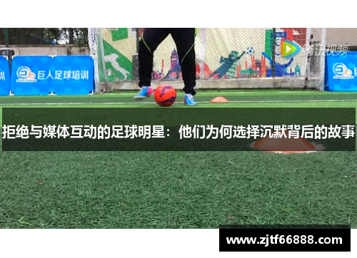 拒绝与媒体互动的足球明星：他们为何选择沉默背后的故事