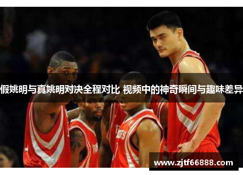 假姚明与真姚明对决全程对比 视频中的神奇瞬间与趣味差异
