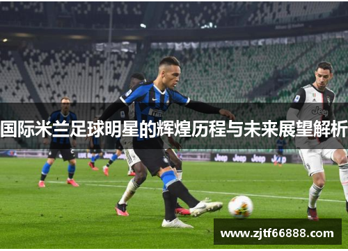 国际米兰足球明星的辉煌历程与未来展望解析