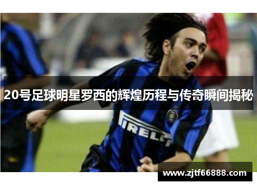 20号足球明星罗西的辉煌历程与传奇瞬间揭秘